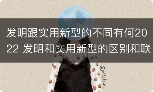 发明跟实用新型的不同有何2022 发明和实用新型的区别和联系有什么