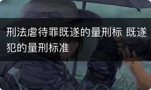 刑法虐待罪既遂的量刑标 既遂犯的量刑标准