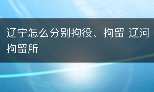 辽宁怎么分别拘役、拘留 辽河拘留所