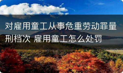 对雇用童工从事危重劳动罪量刑档次 雇用童工怎么处罚