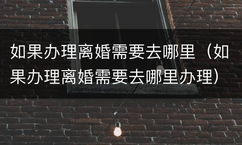如果办理离婚需要去哪里（如果办理离婚需要去哪里办理）