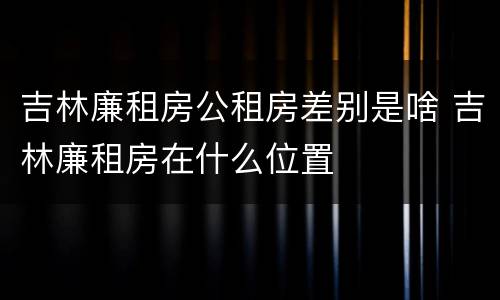吉林廉租房公租房差别是啥 吉林廉租房在什么位置