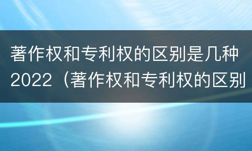 著作权和专利权的区别是几种2022（著作权和专利权的区别和联系）