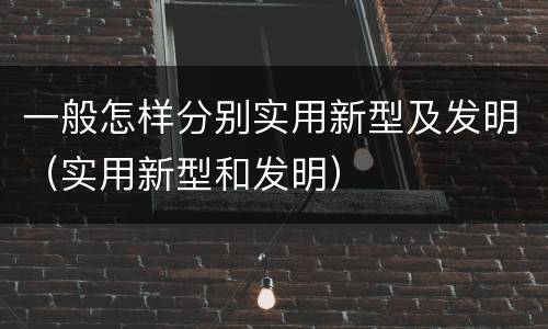 一般怎样分别实用新型及发明（实用新型和发明）