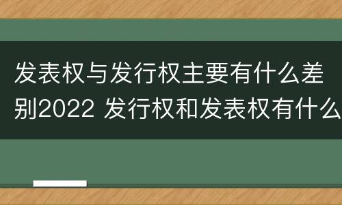 发表权与发行权主要有什么差别2022 发行权和发表权有什么区别