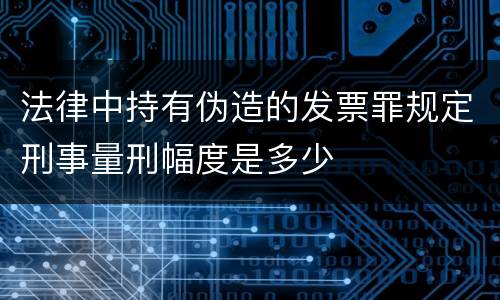 法律中持有伪造的发票罪规定刑事量刑幅度是多少