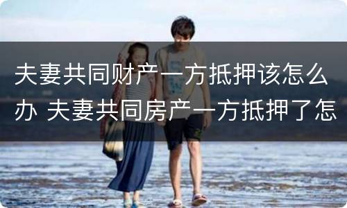 夫妻共同财产一方抵押该怎么办 夫妻共同房产一方抵押了怎么办