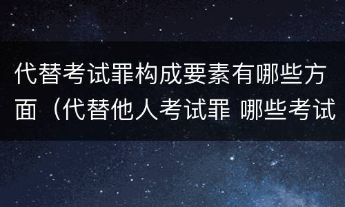 代替考试罪构成要素有哪些方面（代替他人考试罪 哪些考试）