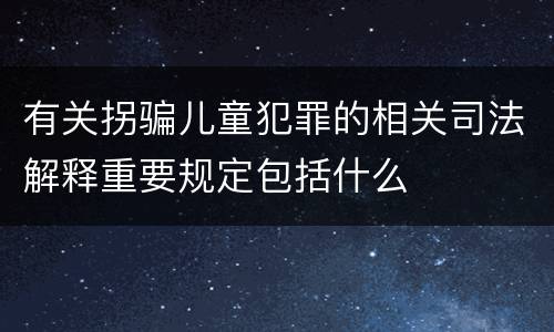 有关拐骗儿童犯罪的相关司法解释重要规定包括什么