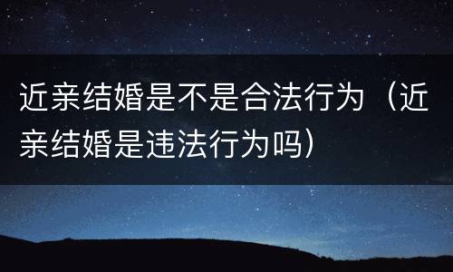 近亲结婚是不是合法行为（近亲结婚是违法行为吗）