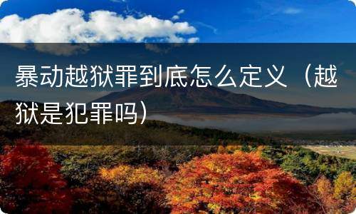 暴动越狱罪到底怎么定义（越狱是犯罪吗）