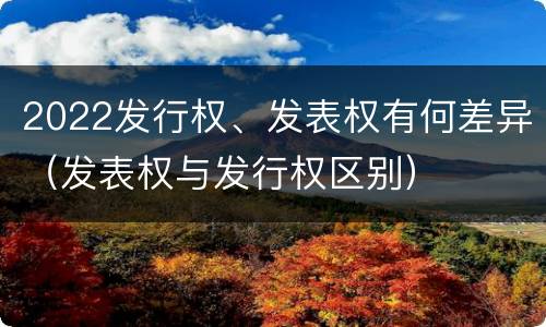 2022发行权、发表权有何差异（发表权与发行权区别）