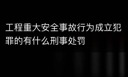工程重大安全事故行为成立犯罪的有什么刑事处罚