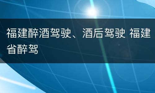 福建醉酒驾驶、酒后驾驶 福建省醉驾