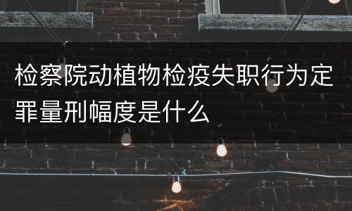 检察院动植物检疫失职行为定罪量刑幅度是什么