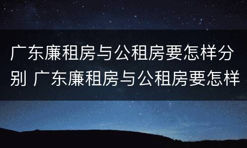 广东廉租房与公租房要怎样分别 广东廉租房与公租房要怎样分别认定