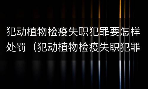 犯动植物检疫失职犯罪要怎样处罚（犯动植物检疫失职犯罪要怎样处罚呢）