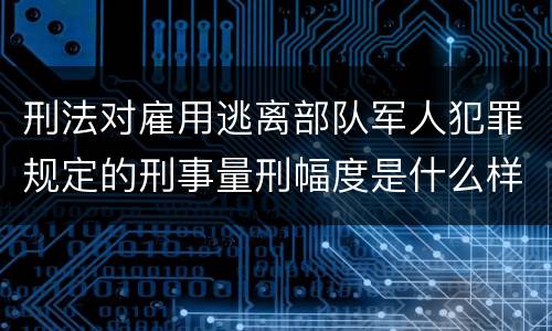刑法对雇用逃离部队军人犯罪规定的刑事量刑幅度是什么样的