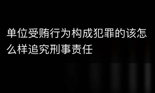 单位受贿行为构成犯罪的该怎么样追究刑事责任