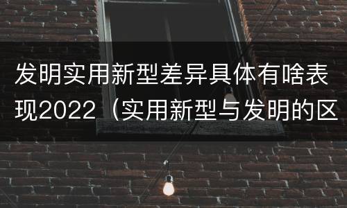发明实用新型差异具体有啥表现2022（实用新型与发明的区别）