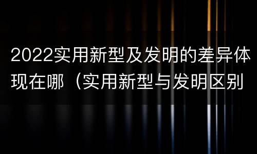 2022实用新型及发明的差异体现在哪（实用新型与发明区别）