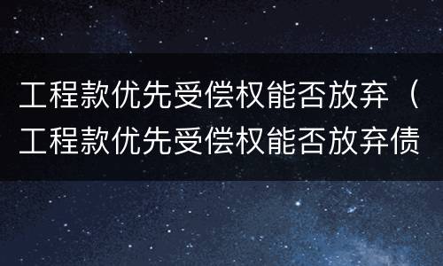 工程款优先受偿权能否放弃（工程款优先受偿权能否放弃债权）