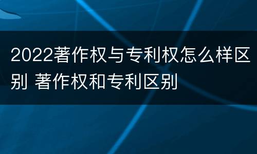 2022著作权与专利权怎么样区别 著作权和专利区别