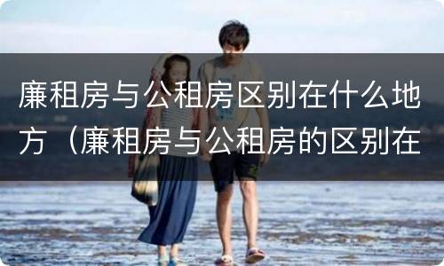 廉租房与公租房区别在什么地方（廉租房与公租房的区别在哪）
