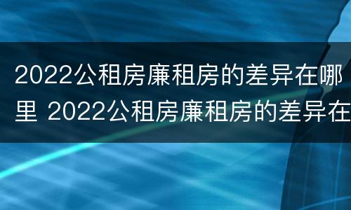 2022公租房廉租房的差异在哪里 2022公租房廉租房的差异在哪里查