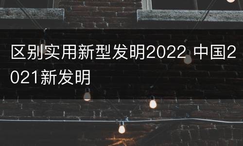 区别实用新型发明2022 中国2021新发明