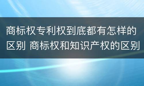 商标权专利权到底都有怎样的区别 商标权和知识产权的区别