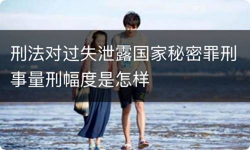 刑法对过失泄露国家秘密罪刑事量刑幅度是怎样