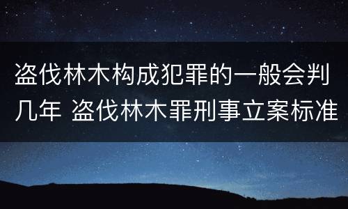 盗伐林木构成犯罪的一般会判几年 盗伐林木罪刑事立案标准
