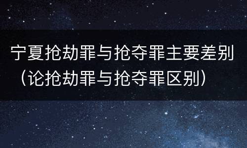 宁夏抢劫罪与抢夺罪主要差别（论抢劫罪与抢夺罪区别）