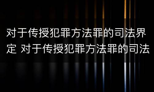 对于传授犯罪方法罪的司法界定 对于传授犯罪方法罪的司法界定是什么