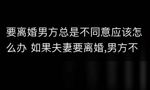 要离婚男方总是不同意应该怎么办 如果夫妻要离婚,男方不同意,该怎么办