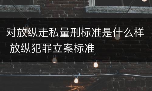对放纵走私量刑标准是什么样 放纵犯罪立案标准