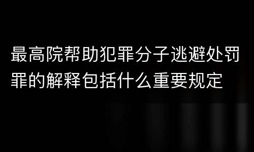 最高院帮助犯罪分子逃避处罚罪的解释包括什么重要规定