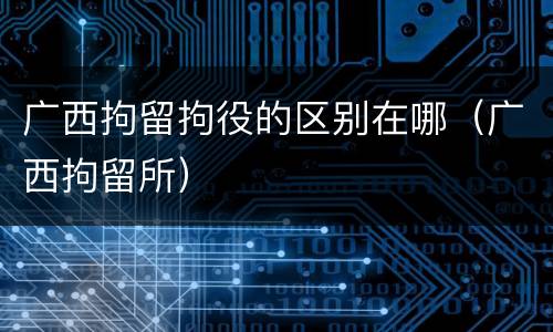 广西拘留拘役的区别在哪（广西拘留所）