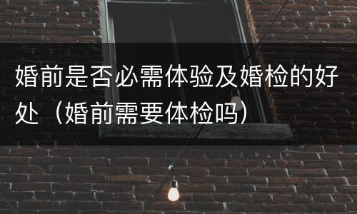 婚前是否必需体验及婚检的好处（婚前需要体检吗）