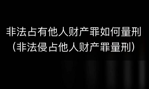非法占有他人财产罪如何量刑（非法侵占他人财产罪量刑）