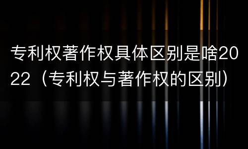 专利权著作权具体区别是啥2022（专利权与著作权的区别）
