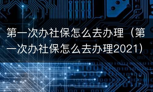 第一次办社保怎么去办理（第一次办社保怎么去办理2021）