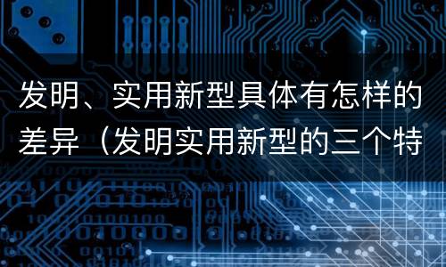 发明、实用新型具体有怎样的差异（发明实用新型的三个特点）