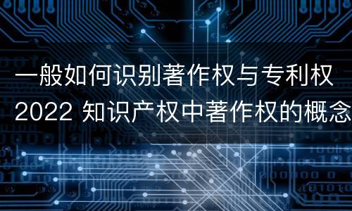一般如何识别著作权与专利权2022 知识产权中著作权的概念