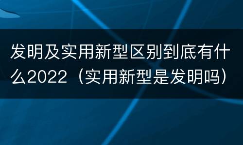 发明及实用新型区别到底有什么2022（实用新型是发明吗）