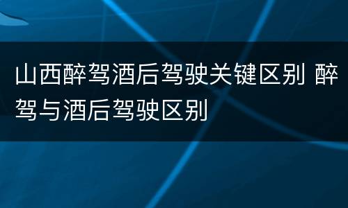 山西醉驾酒后驾驶关键区别 醉驾与酒后驾驶区别
