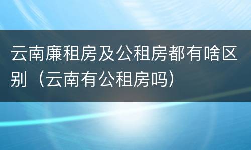 云南廉租房及公租房都有啥区别（云南有公租房吗）