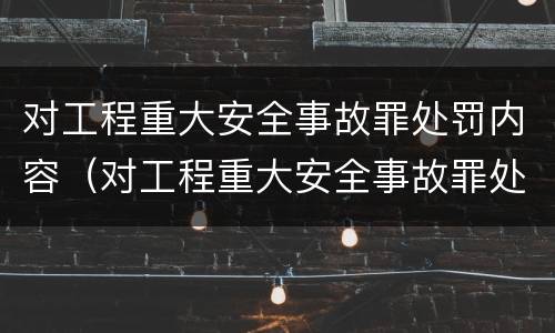 对工程重大安全事故罪处罚内容（对工程重大安全事故罪处罚内容包括）