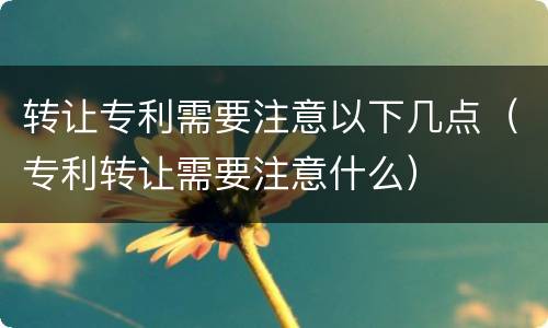 转让专利需要注意以下几点（专利转让需要注意什么）